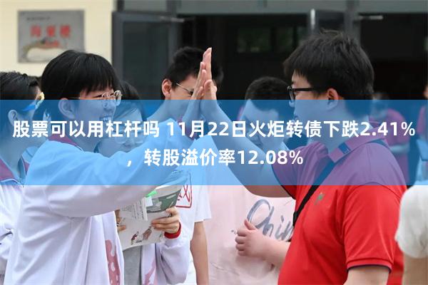 股票可以用杠杆吗 11月22日火炬转债下跌2.41%，转股溢价率12.08%