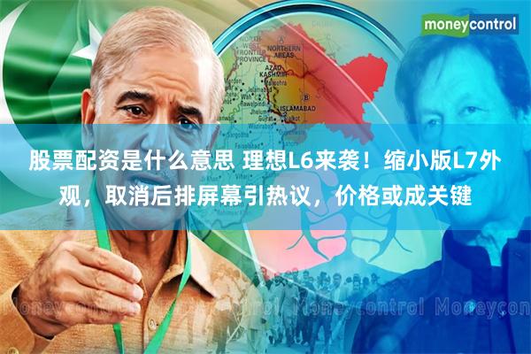 股票配资是什么意思 理想L6来袭！缩小版L7外观，取消后排屏幕引热议，价格或成关键