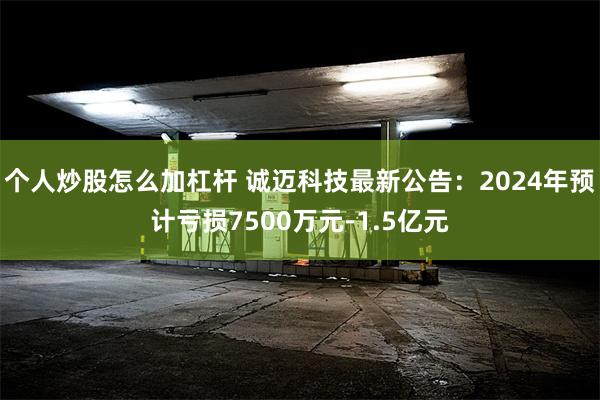 个人炒股怎么加杠杆 诚迈科技最新公告：2024年预计亏损7500万元-1.5亿元