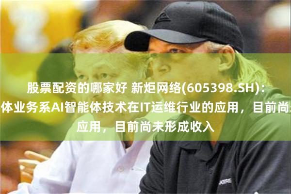 股票配资的哪家好 新炬网络(605398.SH)：IT运维智能体业务系AI智能体技术在IT运维行业的应用，目前尚未形成收入
