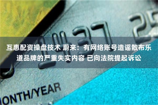 互惠配资操盘技术 蔚来：有网络账号造谣散布乐道品牌的严重失实内容 已向法院提起诉讼