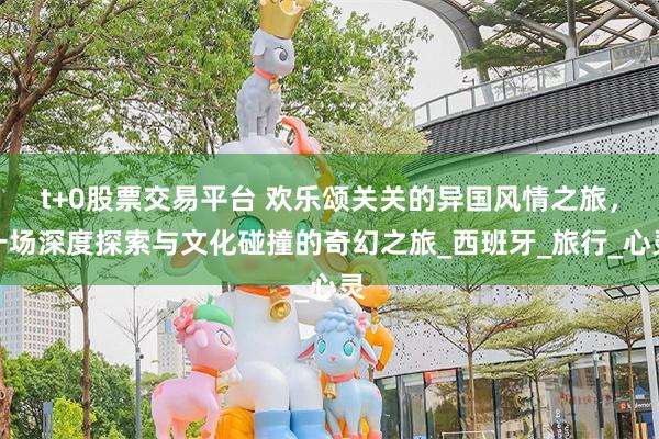 t+0股票交易平台 欢乐颂关关的异国风情之旅，一场深度探索与文化碰撞的奇幻之旅_西班牙_旅行_心灵