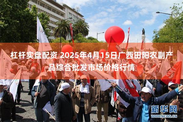 杠杆实盘配资 2025年4月15日广西田阳农副产品综合批发市场价格行情