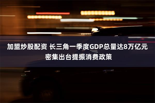 加盟炒股配资 长三角一季度GDP总量达8万亿元 密集出台提振消费政策