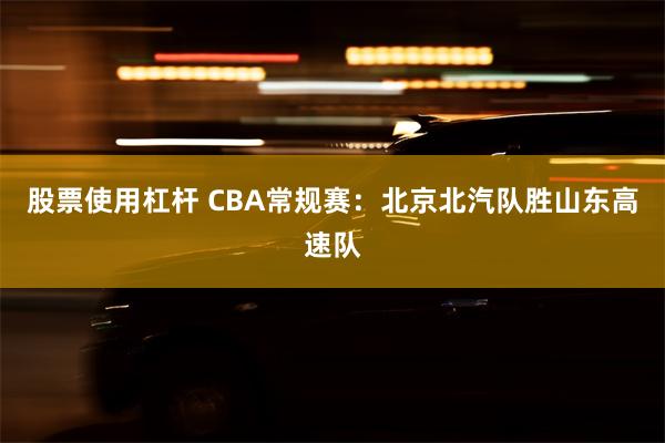 股票使用杠杆 CBA常规赛：北京北汽队胜山东高速队