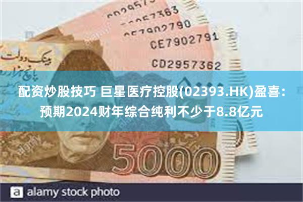 配资炒股技巧 巨星医疗控股(02393.HK)盈喜：预期2024财年综合纯利不少于8.8亿元