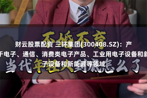 财云股票配资 三环集团(300408.SZ)：产品广泛应用于电子、通信、消费类电子产品、工业用电子设备和新能源等领域