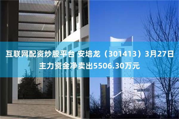 互联网配资炒股平台 安培龙（301413）3月27日主力资金净卖出5506.30万元