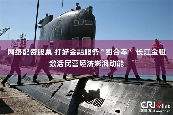 网络配资股票 打好金融服务“组合拳” 长江金租激活民营经济澎湃动能