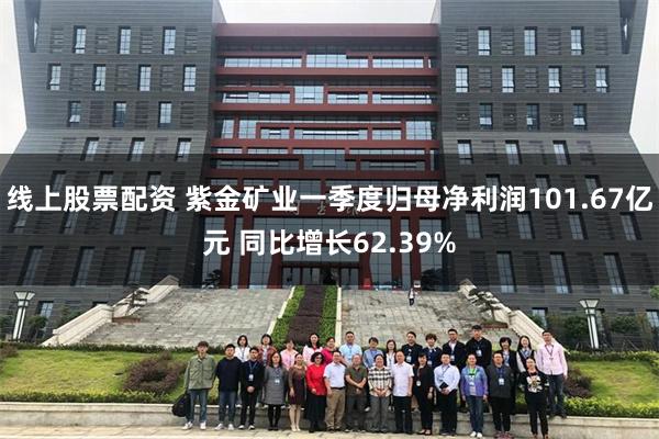 线上股票配资 紫金矿业一季度归母净利润101.67亿元 同比增长62.39%