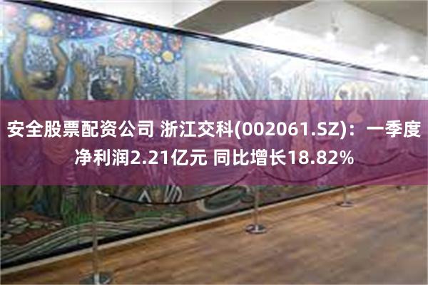 安全股票配资公司 浙江交科(002061.SZ)：一季度净利润2.21亿元 同比增长18.82%