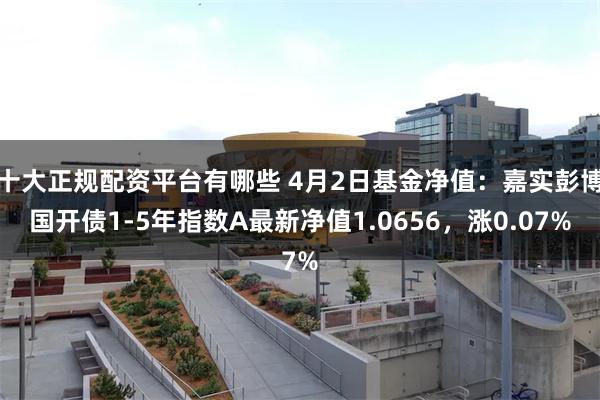十大正规配资平台有哪些 4月2日基金净值：嘉实彭博国开债1-5年指数A最新净值1.0656，涨0.07%