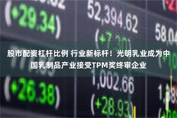 股市配资杠杆比例 行业新标杆！光明乳业成为中国乳制品产业接受TPM奖终审企业