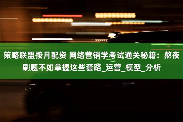 策略联盟按月配资 网络营销学考试通关秘籍：熬夜刷题不如掌握这些套路_运营_模型_分析