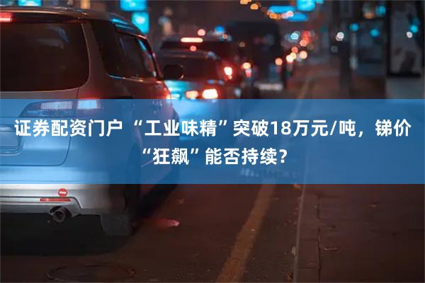 证券配资门户 “工业味精”突破18万元/吨，锑价“狂飙”能否持续？