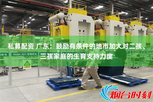 私募配资 广东：鼓励有条件的地市加大对二孩、三孩家庭的生育支持力度