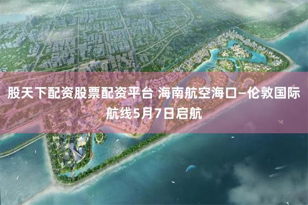 股天下配资股票配资平台 海南航空海口—伦敦国际航线5月7日启航