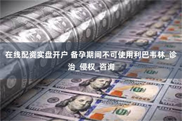 在线配资实盘开户 备孕期间不可使用利巴韦林_诊治_侵权_咨询