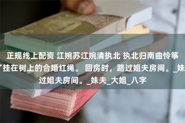 正规线上配资 江婉苏江婉清执北 执北归南曲怜筝 夜里，我取了挂在树上的合婚红绳。 回房时，路过姐夫房间。_妹夫_大姐_八字