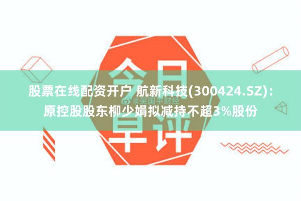 股票在线配资开户 航新科技(300424.SZ)：原控股股东柳少娟拟减持不超3%股份