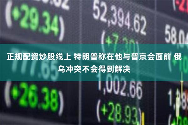 正规配资炒股线上 特朗普称在他与普京会面前 俄乌冲突不会得到解决