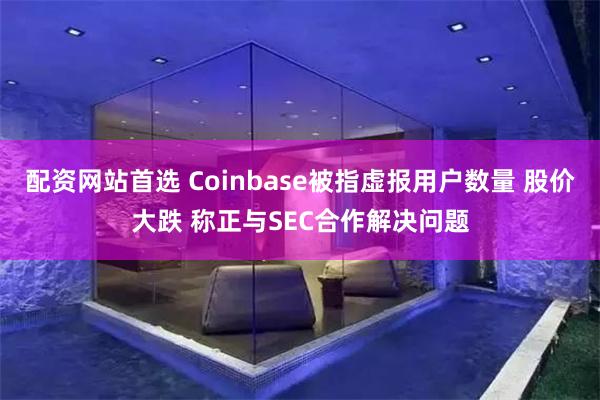 配资网站首选 Coinbase被指虚报用户数量 股价大跌 称正与SEC合作解决问题