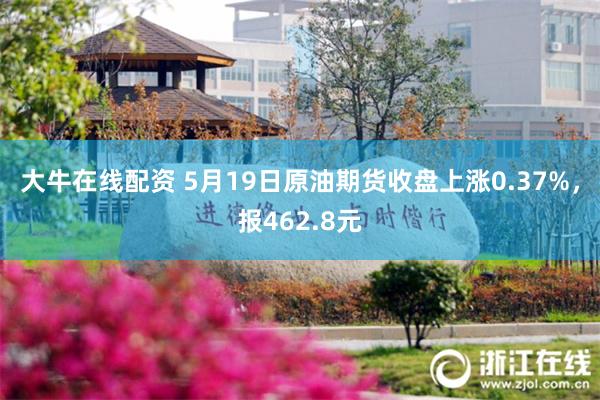 大牛在线配资 5月19日原油期货收盘上涨0.37%，报462.8元