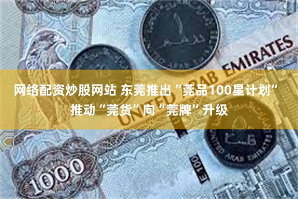 网络配资炒股网站 东莞推出“莞品100星计划” 推动“莞货”向“莞牌”升级