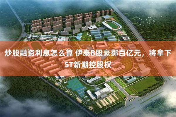 炒股融资利息怎么算 伊泰B股豪掷百亿元，将拿下ST新潮控股权