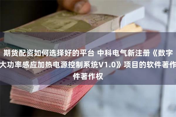 期货配资如何选择好的平台 中科电气新注册《数字型大功率感应加热电源控制系统V1.0》项目的软件著作权