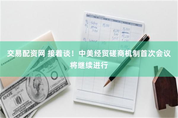 交易配资网 接着谈！中美经贸磋商机制首次会议将继续进行