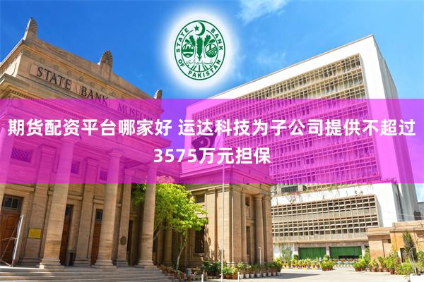 期货配资平台哪家好 运达科技为子公司提供不超过3575万元担保