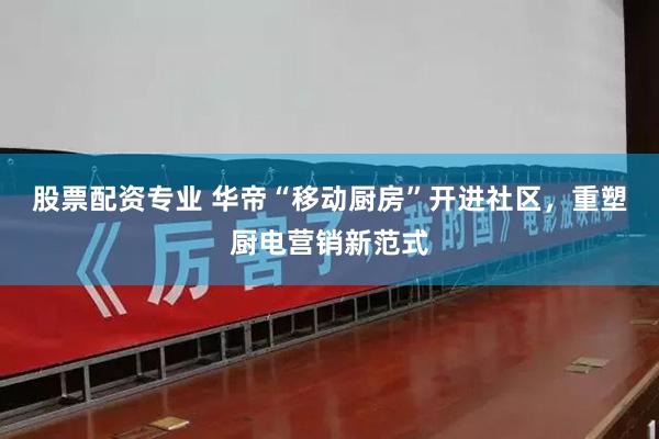 股票配资专业 华帝“移动厨房”开进社区，重塑厨电营销新范式