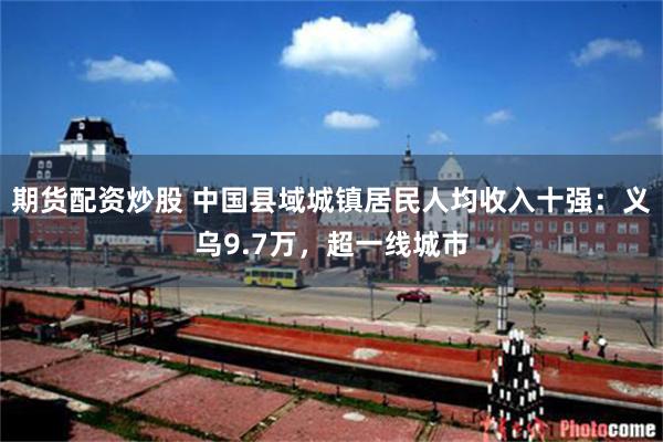 期货配资炒股 中国县域城镇居民人均收入十强：义乌9.7万，超一线城市