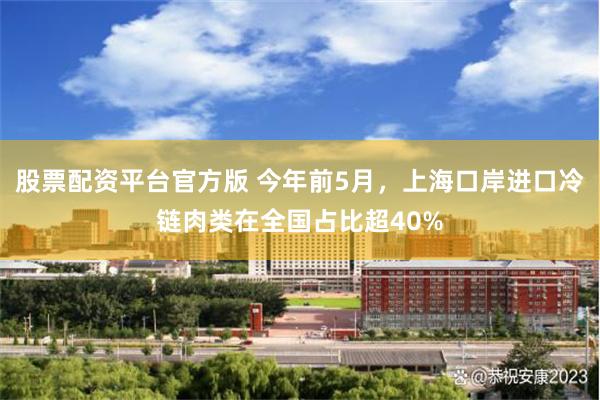 股票配资平台官方版 今年前5月，上海口岸进口冷链肉类在全国占比超40%