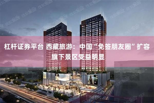 杠杆证券平台 西藏旅游：中国“免签朋友圈”扩容 旗下景区受益明显