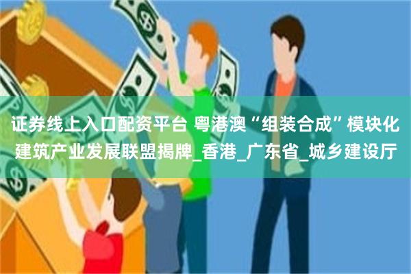 证券线上入口配资平台 粤港澳“组装合成”模块化建筑产业发展联盟揭牌_香港_广东省_城乡建设厅