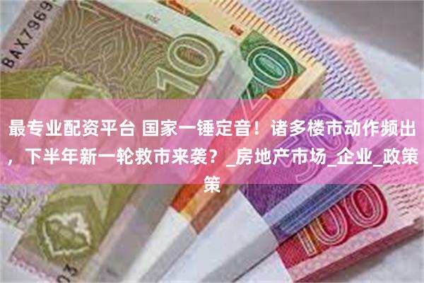 最专业配资平台 国家一锤定音！诸多楼市动作频出，下半年新一轮救市来袭？_房地产市场_企业_政策