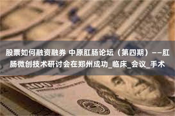 股票如何融资融券 中原肛肠论坛（第四期）——肛肠微创技术研讨会在郑州成功_临床_会议_手术