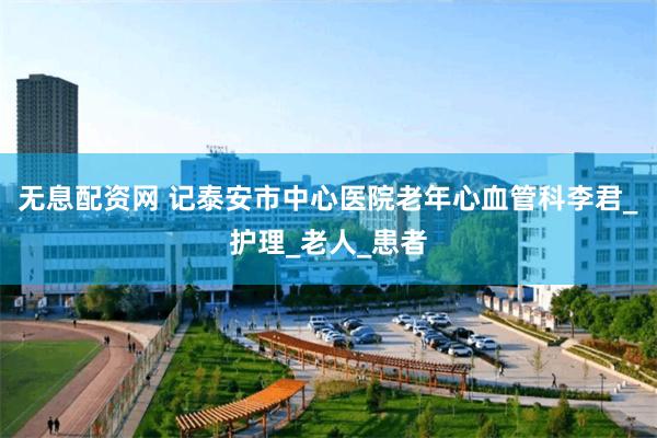 无息配资网 记泰安市中心医院老年心血管科李君_护理_老人_患者