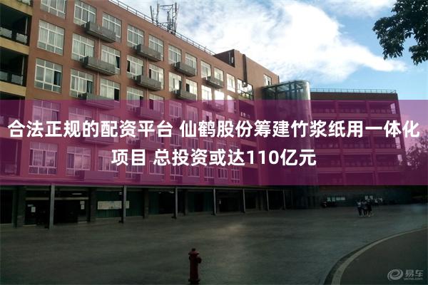 合法正规的配资平台 仙鹤股份筹建竹浆纸用一体化项目 总投资或达110亿元